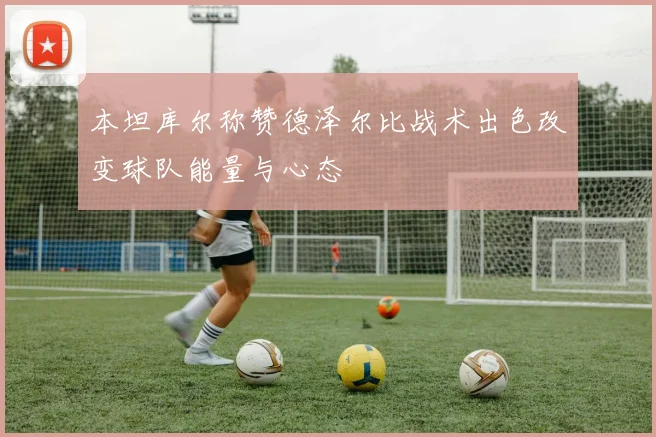 本坦库尔称赞德泽尔比战术出色改变球队能量与心态