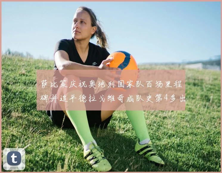 萨比策庆祝奥地利国家队百场里程碑并追平德拉戈维奇成队史第4多出场者