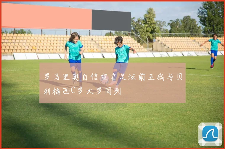 罗马里奥自信宣言足坛前五我与贝利梅西C罗大罗同列