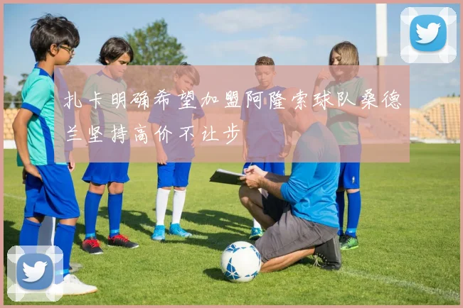 扎卡明确希望加盟阿隆索球队桑德兰坚持高价不让步