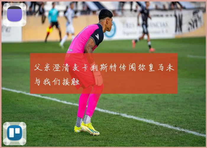 父亲澄清麦卡利斯特传闻称皇马未与我们接触