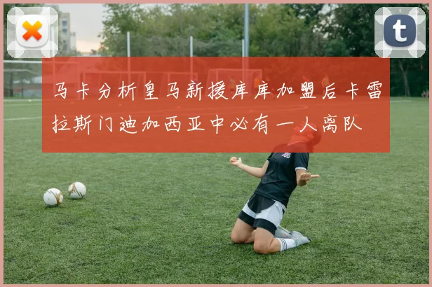 马卡分析皇马新援库库加盟后卡雷拉斯门迪加西亚中必有一人离队