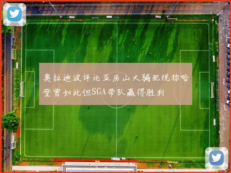 奥拉迪波评论亚历山大骗犯规称哈登曾如此但SGA带队赢得胜利