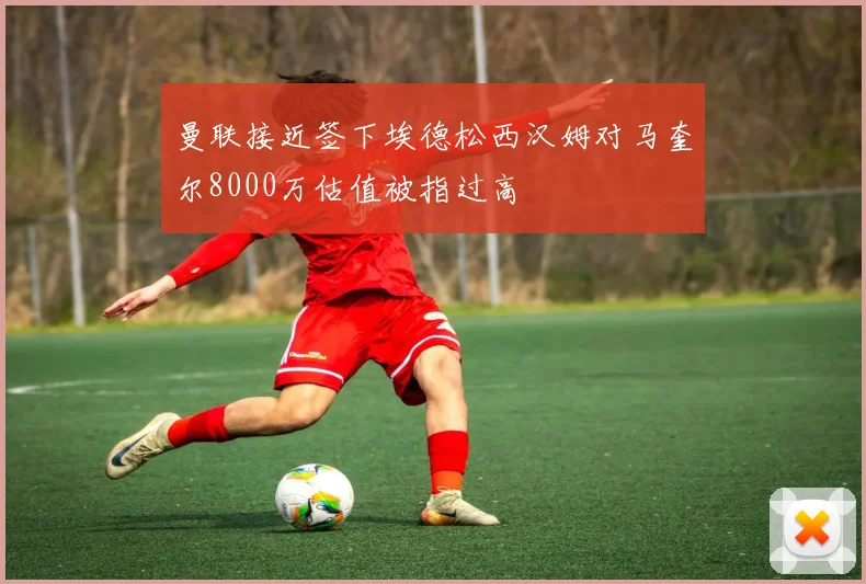 曼联接近签下埃德松西汉姆对马奎尔8000万估值被指过高