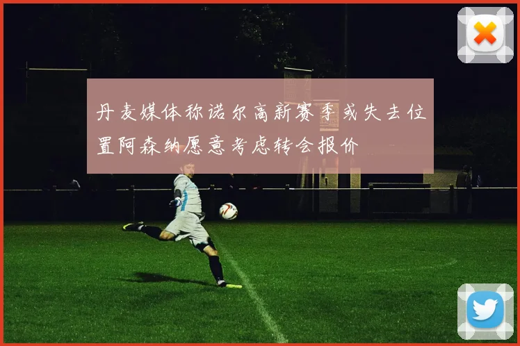 丹麦媒体称诺尔高新赛季或失去位置阿森纳愿意考虑转会报价
