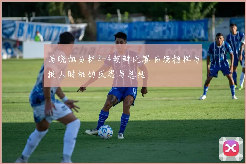 马晓旭分析2-4朝鲜比赛临场指挥与换人时机的反思与总结