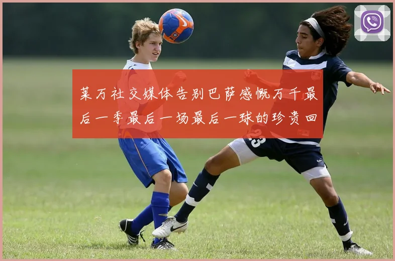 莱万社交媒体告别巴萨感慨万千最后一季最后一场最后一球的珍贵回忆