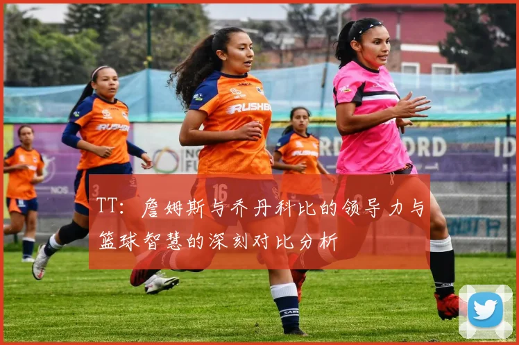 TT：詹姆斯与乔丹科比的领导力与篮球智慧的深刻对比分析