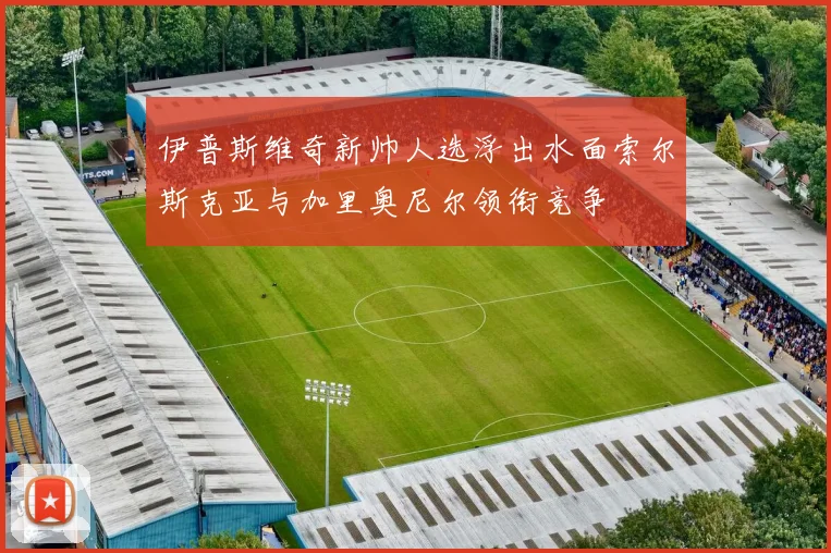 伊普斯维奇新帅人选浮出水面索尔斯克亚与加里奥尼尔领衔竞争